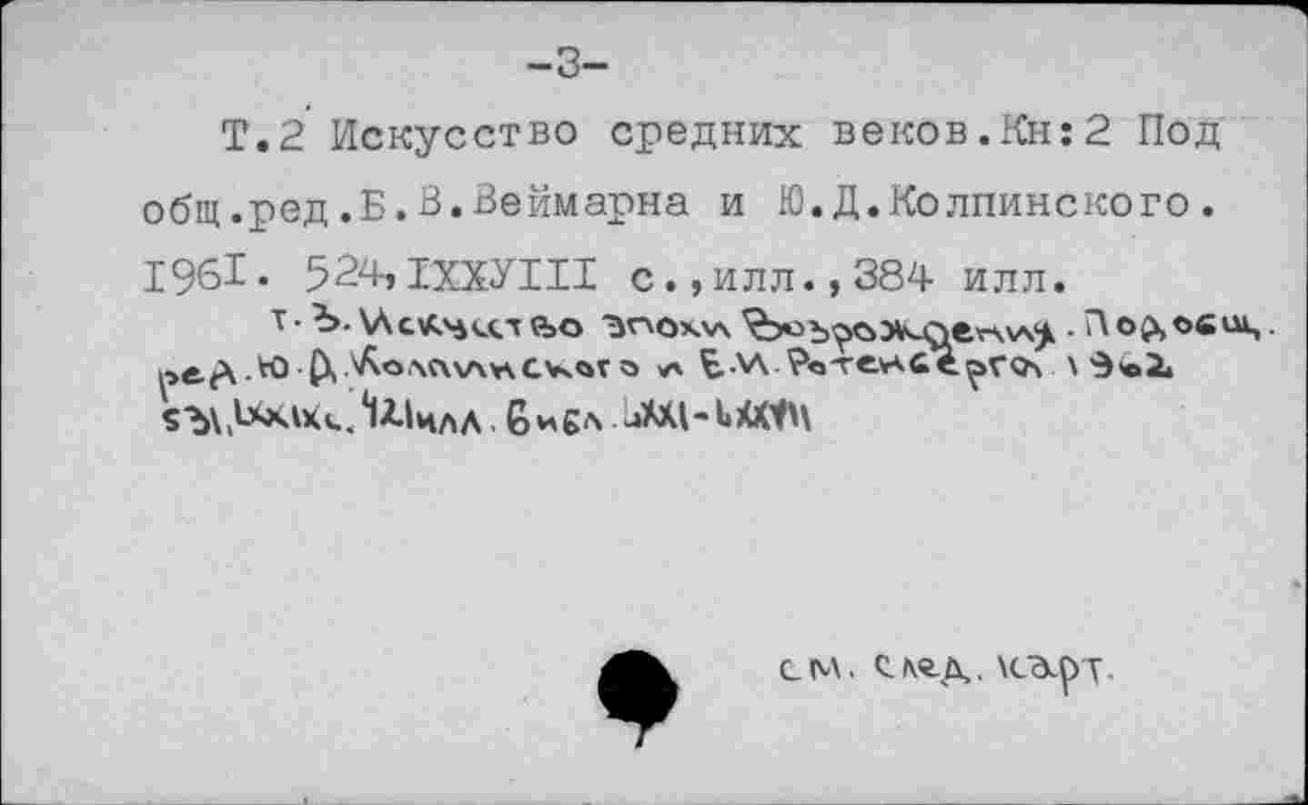 ﻿-3-
Т.2 Искусство средних веков.Кн:2 Под общ.ред.Б.В.Веймарна и Ю.Д.Колпинского. 1961« 524»1ХХУИ1 с.,илл.,384 илл.
т • Ъ. «ъо	• П©Сч
ре^.Ю-(Х?Лолл\АпСчч«го >а Ъ-\А Ро'ге^йе^гол \ «ЪХ.^^.^ЧЛЛ В*£А .аМ1-1ХМ\
СМ. СЛ«-Д. \Сд.р у ,